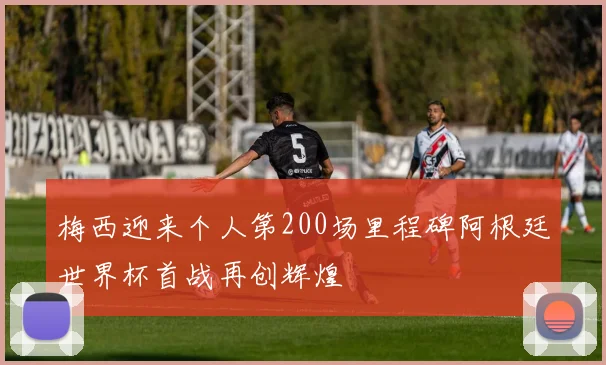 梅西迎来个人第200场里程碑阿根廷世界杯首战再创辉煌