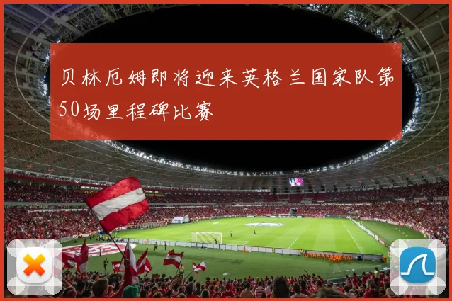 贝林厄姆即将迎来英格兰国家队第50场里程碑比赛