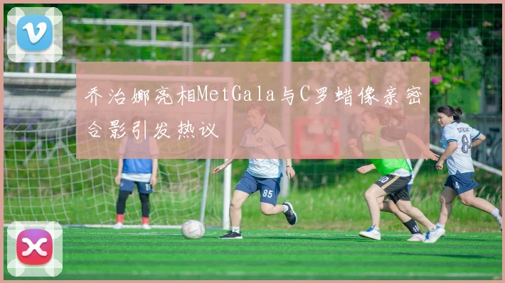 乔治娜亮相MetGala与C罗蜡像亲密合影引发热议
