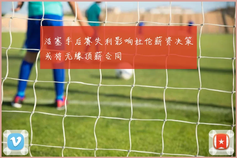活塞季后赛失利影响杜伦薪资决策或将无缘顶薪合同