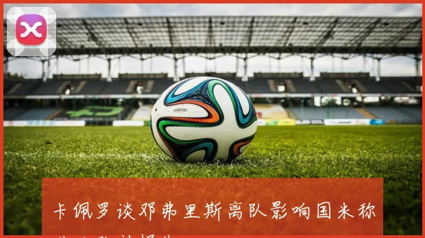 卡佩罗谈邓弗里斯离队影响国米称难以弥补损失