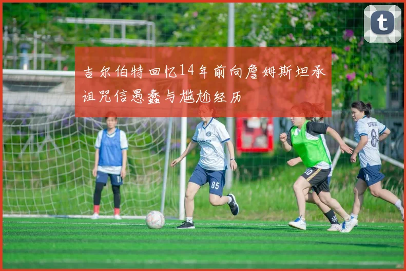 吉尔伯特回忆14年前向詹姆斯坦承诅咒信愚蠢与尴尬经历