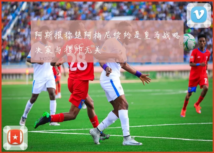 阿斯报称楚阿梅尼续约是皇马战略决策与穆帅无关