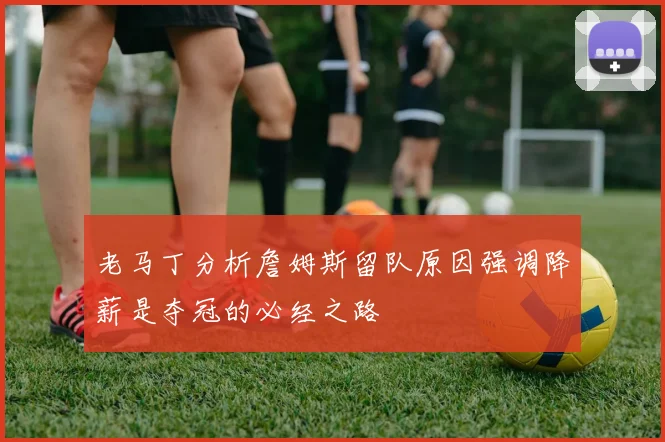 老马丁分析詹姆斯留队原因强调降薪是夺冠的必经之路