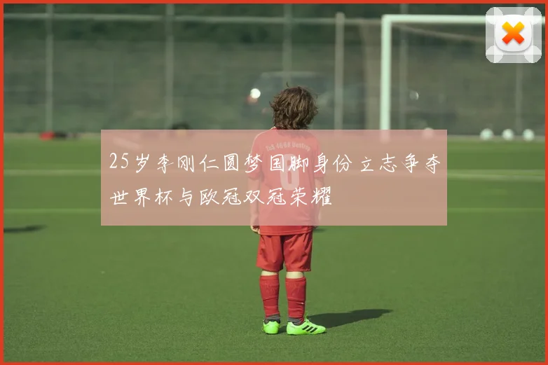 25岁李刚仁圆梦国脚身份立志争夺世界杯与欧冠双冠荣耀