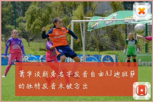 萧华谈新秀名字发音自由AJ迪班萨的独特发音未被念出