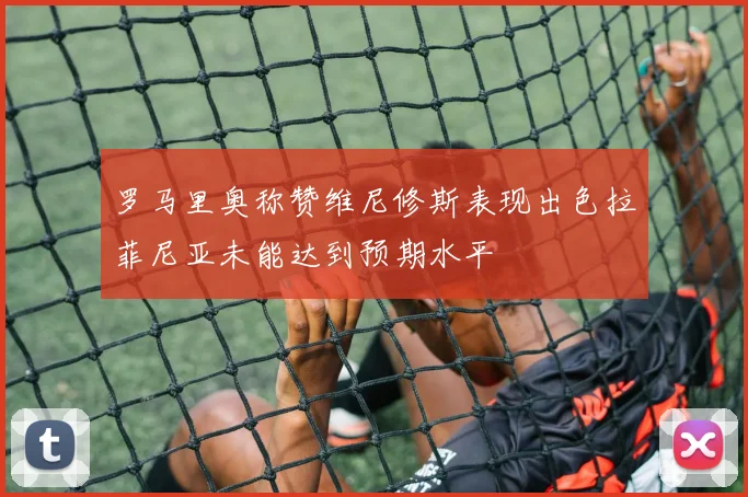 罗马里奥称赞维尼修斯表现出色拉菲尼亚未能达到预期水平