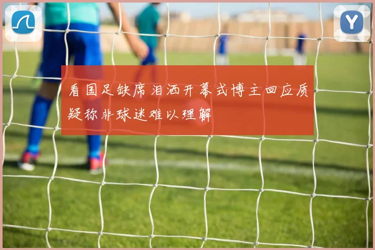 看国足缺席泪洒开幕式博主回应质疑称非球迷难以理解